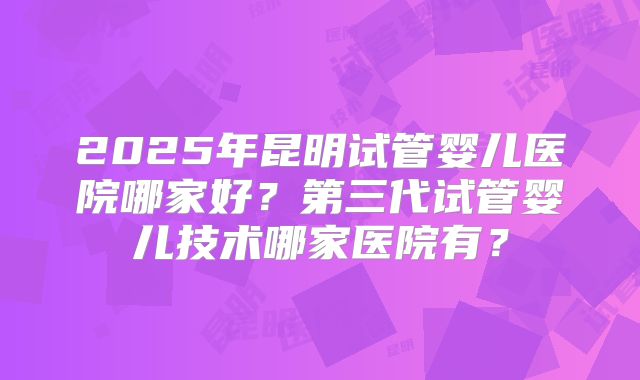 2025年昆明试管婴儿医院哪家好？第三代试管婴儿技术哪家医院有？