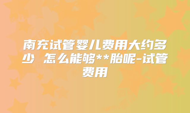 南充试管婴儿费用大约多少 怎么能够**胎呢-试管费用
