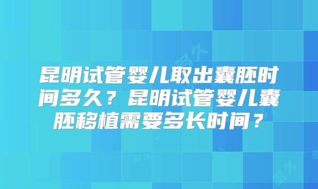 昆明试管婴儿取出囊胚时间多久？昆明试管婴儿囊胚移植需要多长时间？