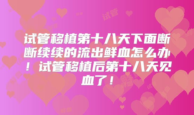 试管移植第十八天下面断断续续的流出鲜血怎么办！试管移植后第十八天见血了！