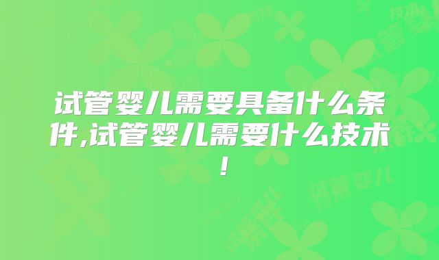 试管婴儿需要具备什么条件,试管婴儿需要什么技术！