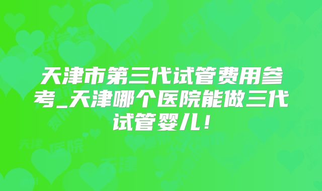天津市第三代试管费用参考_天津哪个医院能做三代试管婴儿！