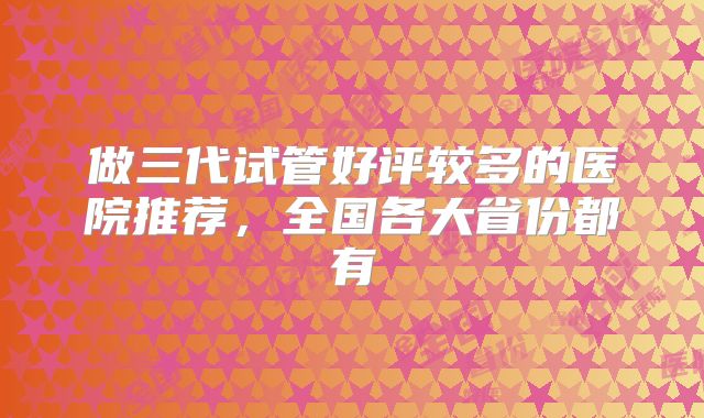 做三代试管好评较多的医院推荐，全国各大省份都有