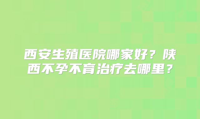西安生殖医院哪家好？陕西不孕不育治疗去哪里？