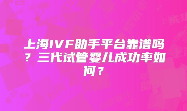 上海IVF助手平台靠谱吗?三代试管婴儿成功率如何?