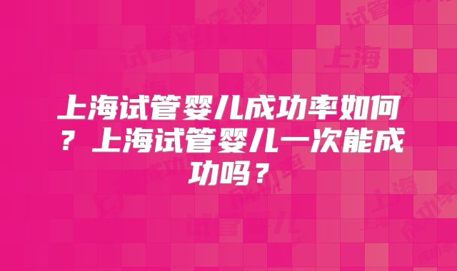 上海试管婴儿成功率如何？上海试管婴儿一次能成功吗？
