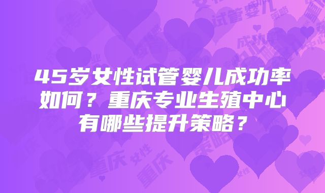 45岁女性试管婴儿成功率如何?重庆专业生殖中心有哪些提升策略?
