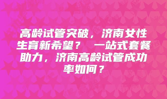 高龄试管突破，济南女性生育新希望？ 一站式套餐助力，济南高龄试管成功率如何？