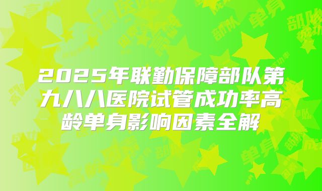 2025年联勤保障部队第九八八医院试管成功率高龄单身影响因素全解