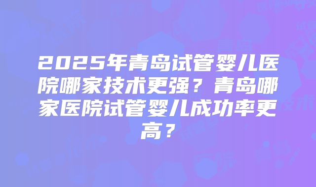 2025年青岛试管婴儿医院哪家技术更强？青岛哪家医院试管婴儿成功率更高？