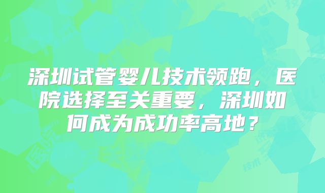 深圳试管婴儿技术领跑，医院选择至关重要，深圳如何成为成功率高地？