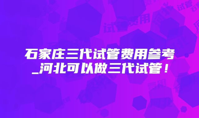 石家庄三代试管费用参考_河北可以做三代试管！