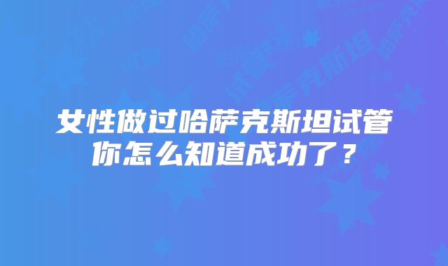 女性做过哈萨克斯坦试管你怎么知道成功了？