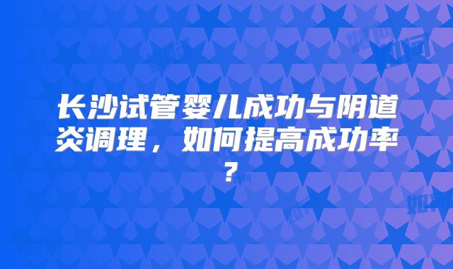 长沙试管婴儿成功与阴道炎调理，如何提高成功率？