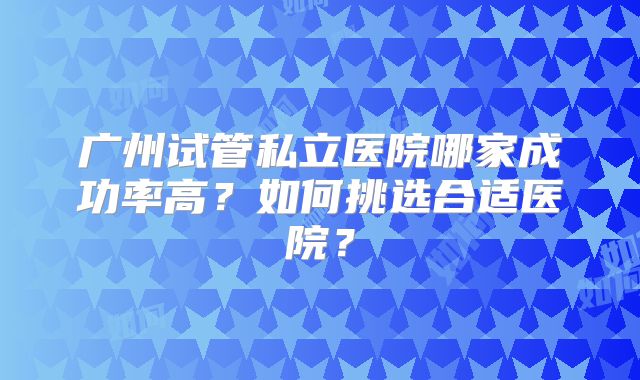 广州试管私立医院哪家成功率高？如何挑选合适医院？