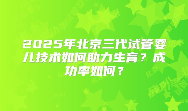 2025年北京三代试管婴儿技术如何助力生育？成功率如何？