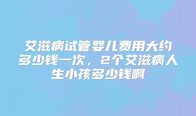艾滋病试管婴儿费用大约多少钱一次，2个艾滋病人生小孩多少钱啊