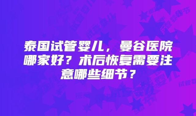 泰国试管婴儿，曼谷医院哪家好？术后恢复需要注意哪些细节？