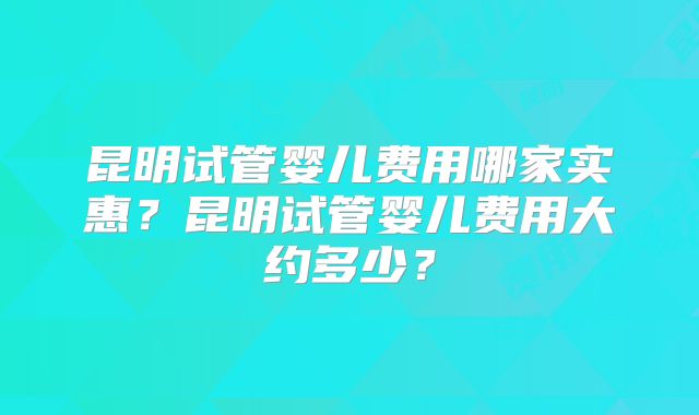昆明试管婴儿费用哪家实惠？昆明试管婴儿费用大约多少？