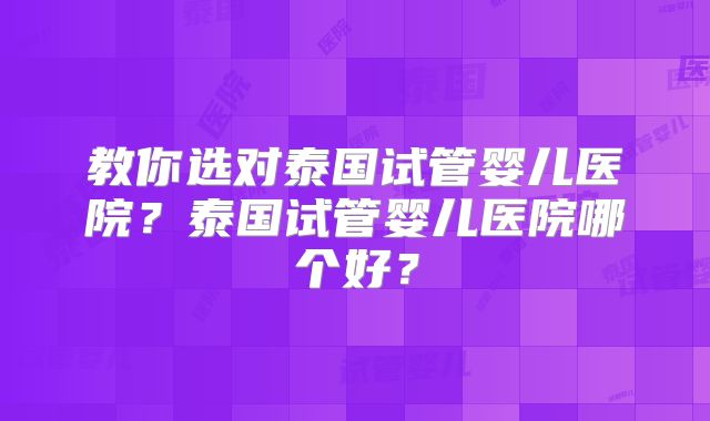 教你选对泰国试管婴儿医院?泰国试管婴儿医院哪个好?