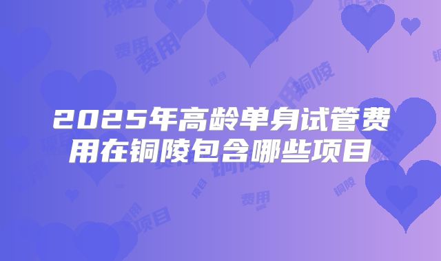 2025年高龄单身试管费用在铜陵包含哪些项目