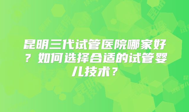 昆明三代试管医院哪家好？如何选择合适的试管婴儿技术？