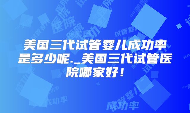 美国三代试管婴儿成功率是多少呢._美国三代试管医院哪家好！