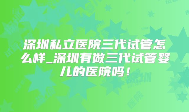 深圳私立医院三代试管怎么样_深圳有做三代试管婴儿的医院吗！