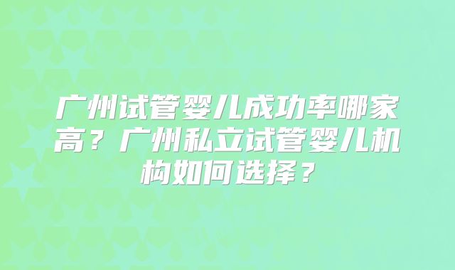 广州试管婴儿成功率哪家高？广州私立试管婴儿机构如何选择？