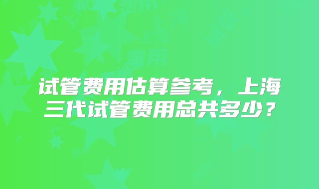 试管费用估算参考，上海三代试管费用总共多少？