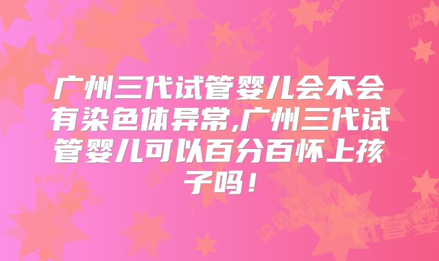 广州三代试管婴儿会不会有染色体异常,广州三代试管婴儿可以百分百怀上孩子吗！