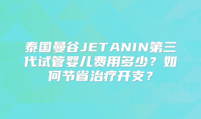 泰国曼谷JETANIN第三代试管婴儿费用多少？如何节省治疗开支？