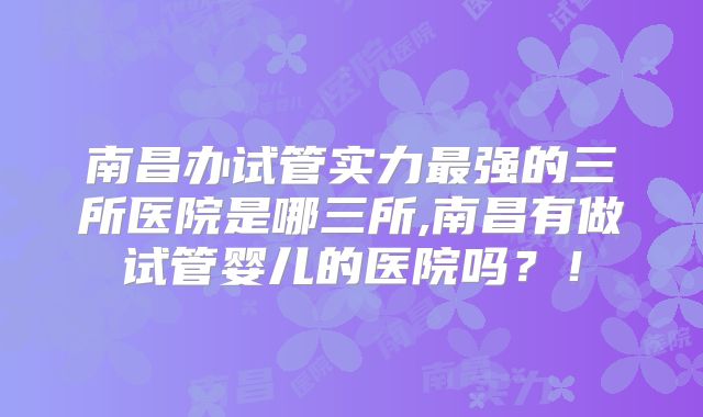 南昌办试管实力最强的三所医院是哪三所,南昌有做试管婴儿的医院吗?!