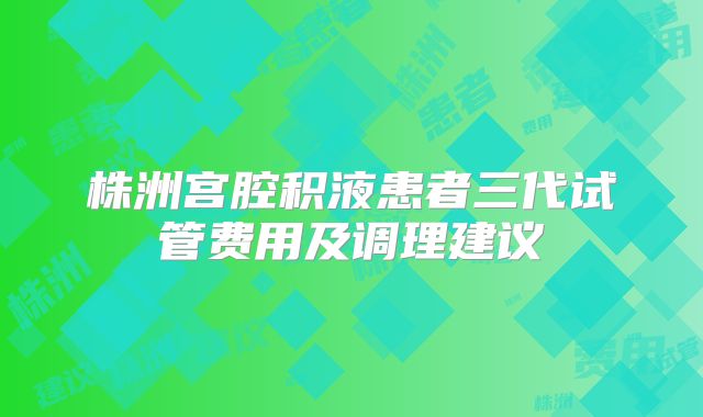 株洲宫腔积液患者三代试管费用及调理建议