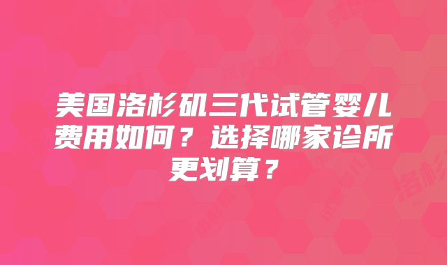 美国洛杉矶三代试管婴儿费用如何？选择哪家诊所更划算？