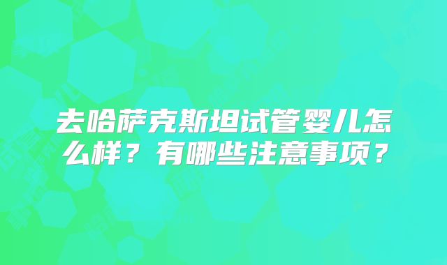 去哈萨克斯坦试管婴儿怎么样？有哪些注意事项？
