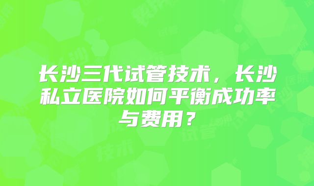 长沙三代试管技术，长沙私立医院如何平衡成功率与费用？