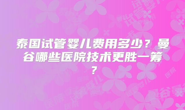 泰国试管婴儿费用多少？曼谷哪些医院技术更胜一筹？