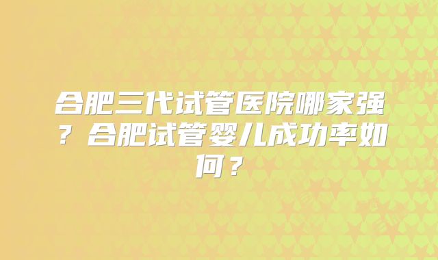 合肥三代试管医院哪家强？合肥试管婴儿成功率如何？