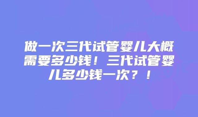 做一次三代试管婴儿大概需要多少钱！三代试管婴儿多少钱一次？！