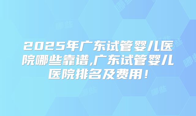 2025年广东试管婴儿医院哪些靠谱,广东试管婴儿医院排名及费用！