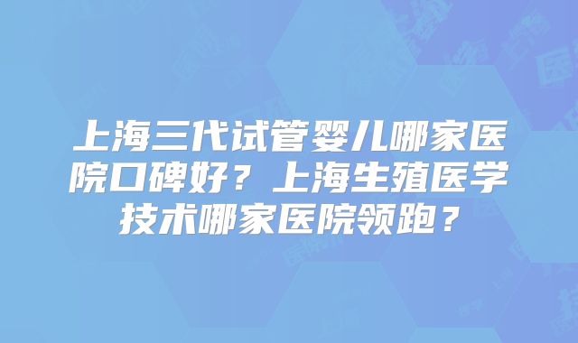 上海三代试管婴儿哪家医院口碑好？上海生殖医学技术哪家医院领跑？