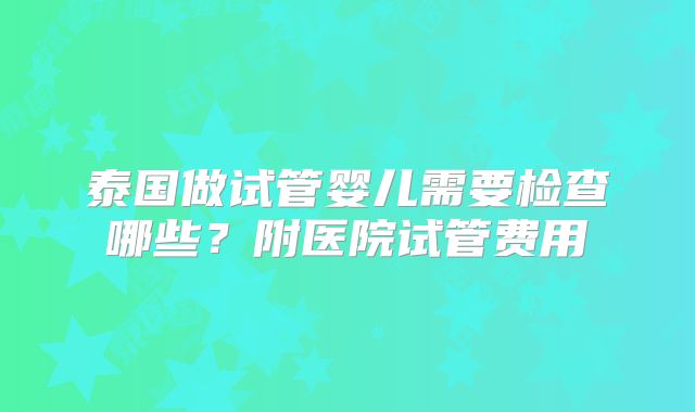 泰国做试管婴儿需要检查哪些？附医院试管费用