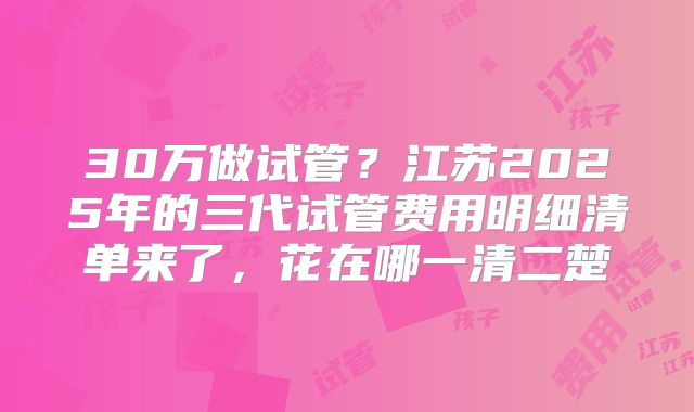 30万做试管？江苏2025年的三代试管费用明细清单来了，花在哪一清二楚