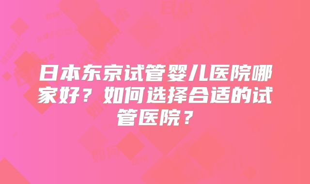 日本东京试管婴儿医院哪家好？如何选择合适的试管医院？