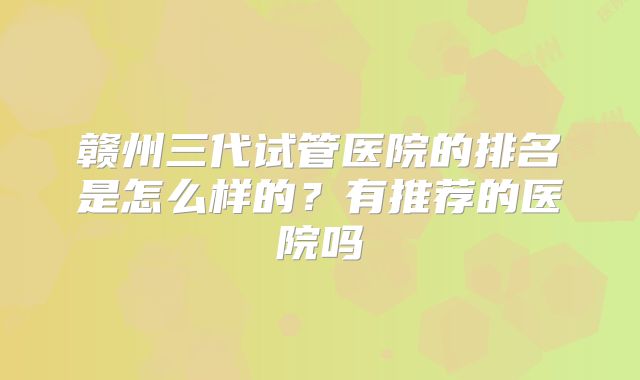 赣州三代试管医院的排名是怎么样的？有推荐的医院吗