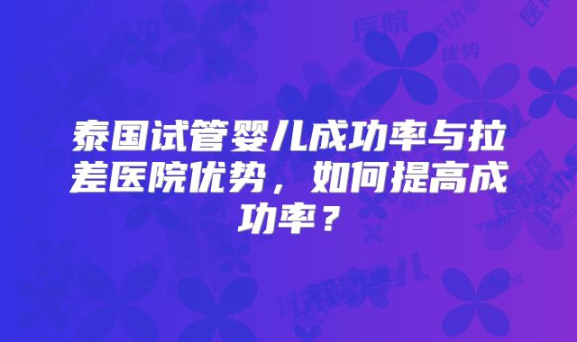 泰国试管婴儿成功率与拉差医院优势，如何提高成功率？