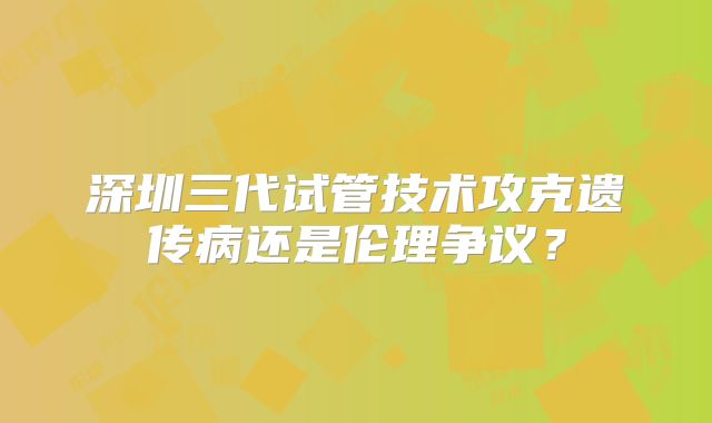 深圳三代试管技术攻克遗传病还是伦理争议？