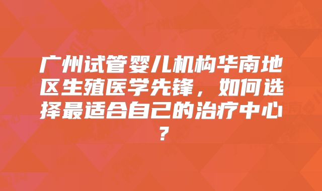 广州试管婴儿机构华南地区生殖医学先锋，如何选择最适合自己的治疗中心？