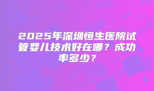 2025年深圳恒生医院试管婴儿技术好在哪？成功率多少？